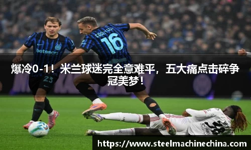 爆冷0-1！米兰球迷完全意难平，五大痛点击碎争冠美梦！